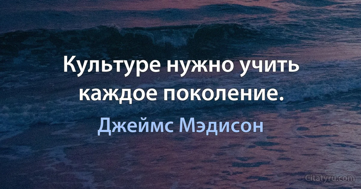 Культуре нужно учить каждое поколение. (Джеймс Мэдисон)