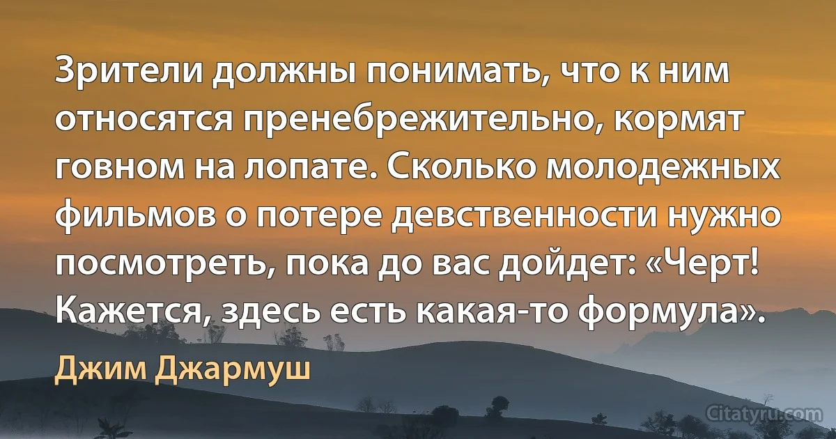 Зрители должны понимать, что к ним относятся пренебрежительно, кормят говном на лопате. Сколько молодежных фильмов о потере девственности нужно посмотреть, пока до вас дойдет: «Черт! Кажется, здесь есть какая-то формула». (Джим Джармуш)