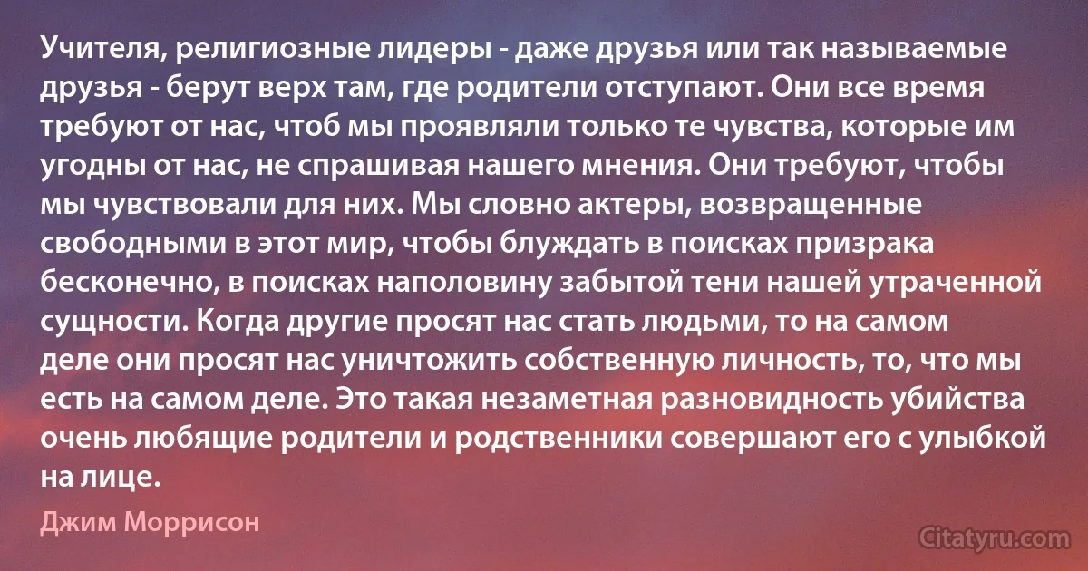 Учителя, религиозные лидеры - даже друзья или так называемые друзья - берут верх там, где родители отступают. Они все время требуют от нас, чтоб мы проявляли только те чувства, которые им угодны от нас, не спрашивая нашего мнения. Они требуют, чтобы мы чувствовали для них. Мы словно актеры, возвращенные свободными в этот мир, чтобы блуждать в поисках призрака бесконечно, в поисках наполовину забытой тени нашей утраченной сущности. Когда другие просят нас стать людьми, то на самом деле они просят нас уничтожить собственную личность, то, что мы есть на самом деле. Это такая незаметная разновидность убийства очень любящие родители и родственники совершают его с улыбкой на лице. (Джим Моррисон)