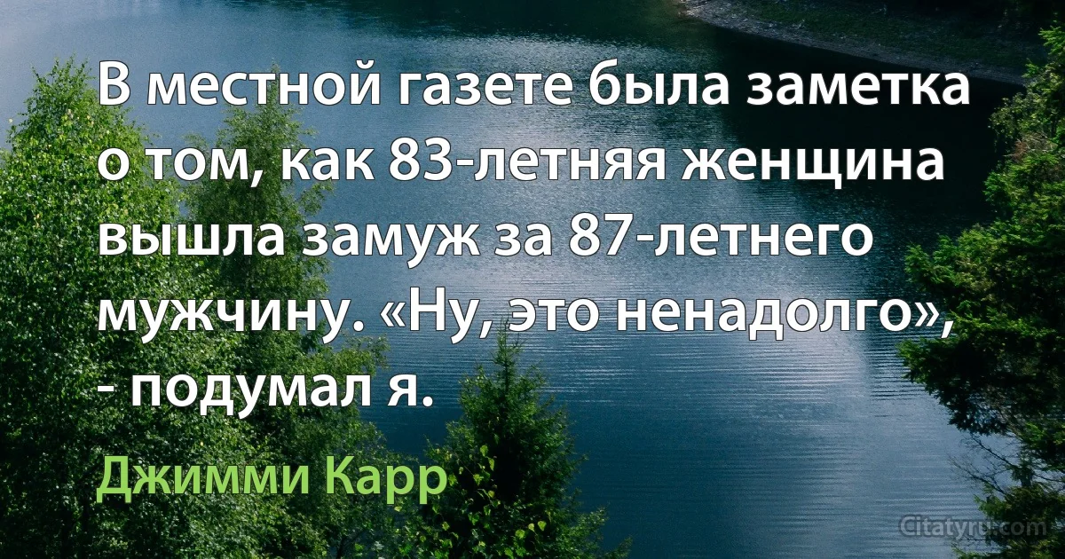 В местной газете была заметка о том, как 83-летняя женщина вышла замуж за 87-летнего мужчину. «Ну, это ненадолго», - подумал я. (Джимми Карр)