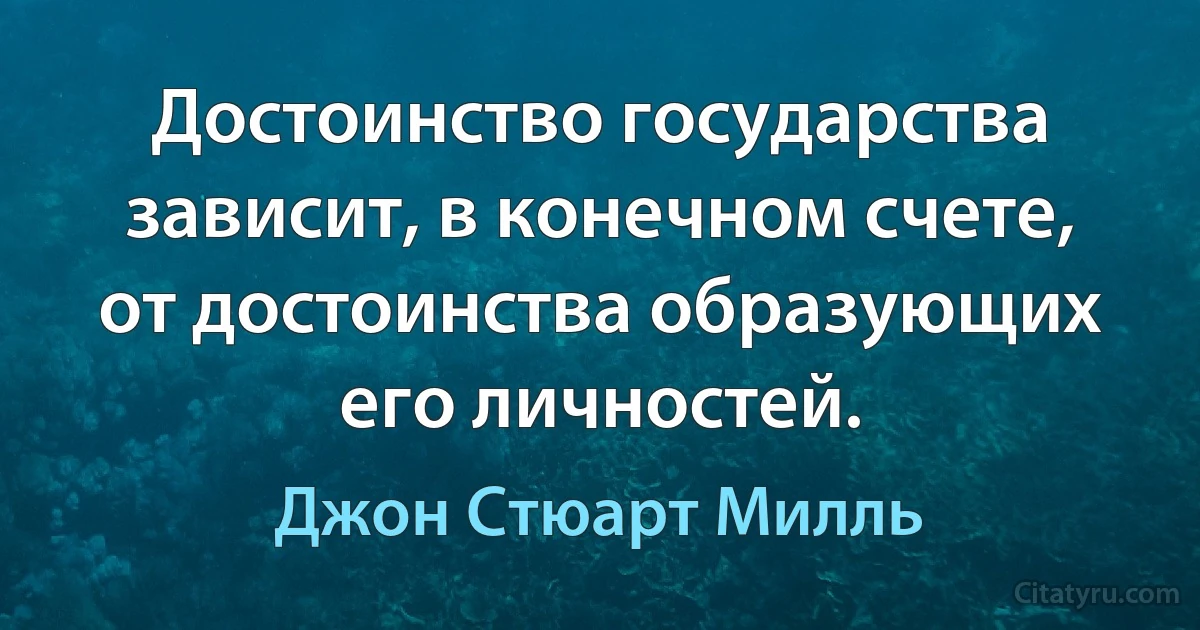 Достоинство государства зависит, в конечном счете, от достоинства образующих его личностей. (Джон Стюарт Милль)