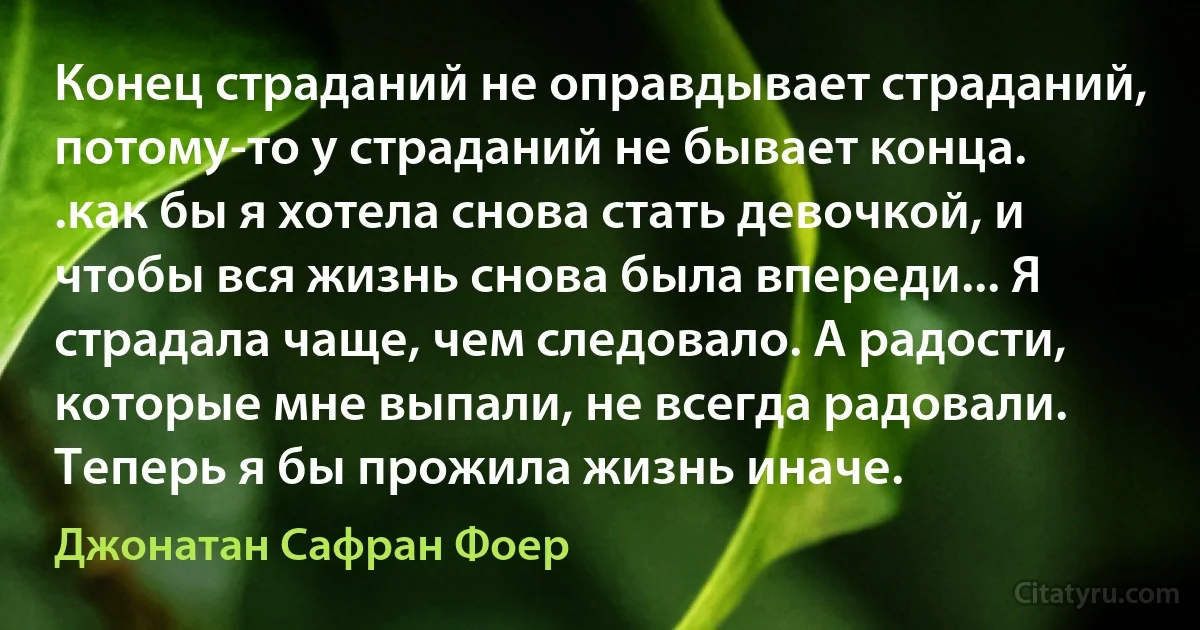 Конец страданий не оправдывает страданий, потому-то у страданий не бывает конца.
.как бы я хотела снова стать девочкой, и чтобы вся жизнь снова была впереди... Я страдала чаще, чем следовало. А радости, которые мне выпали, не всегда радовали. Теперь я бы прожила жизнь иначе. (Джонатан Сафран Фоер)