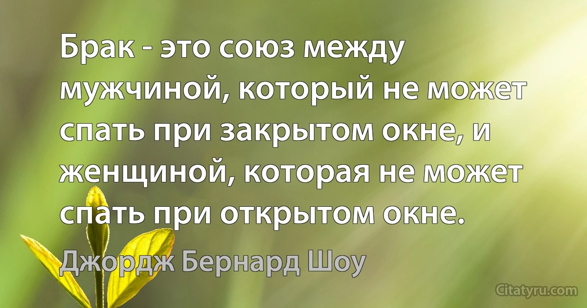 Брак - это союз между мужчиной, который не может спать при закрытом окне, и женщиной, которая не может спать при открытом окне. (Джордж Бернард Шоу)