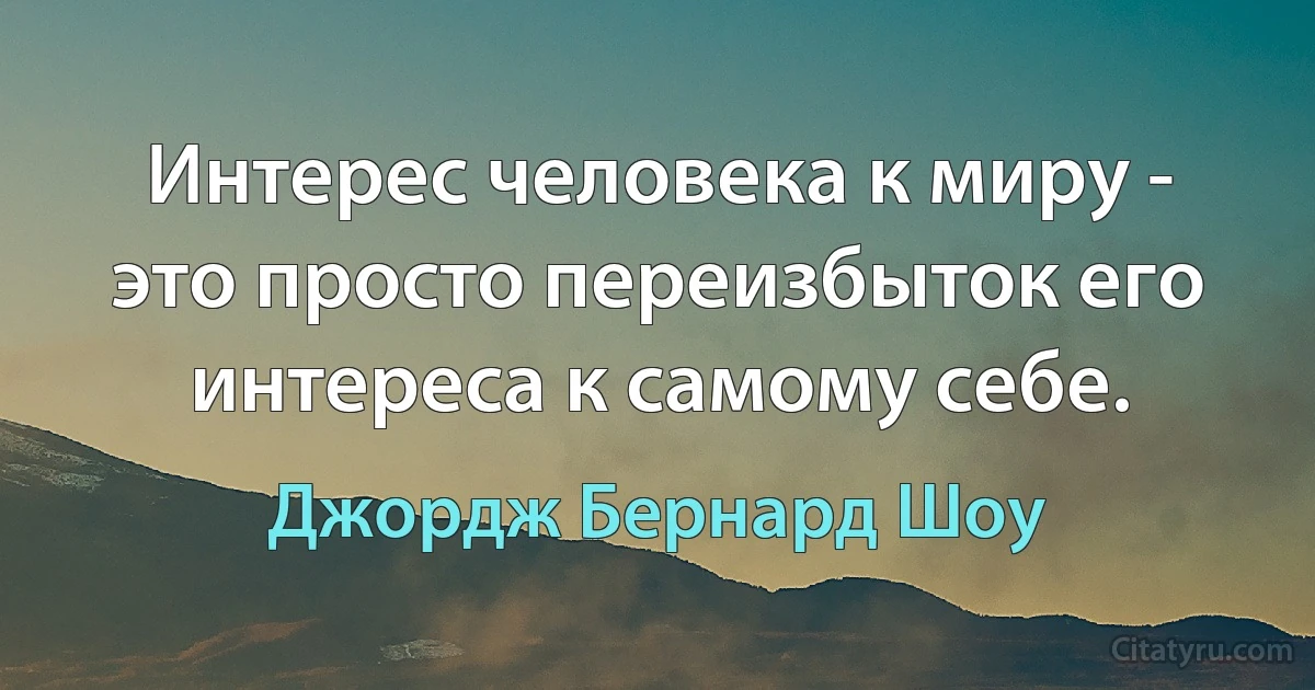 Интерес человека к миру - это просто переизбыток его интереса к самому себе. (Джордж Бернард Шоу)