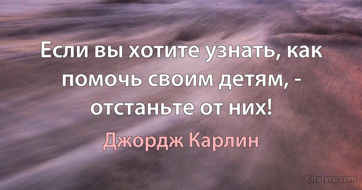 Если вы хотите узнать, как помочь своим детям, - отстаньте от них! (Джордж Карлин)