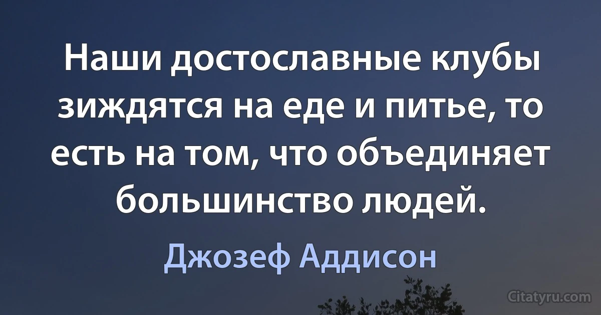 Наши достославные клубы зиждятся на еде и питье, то есть на том, что объединяет большинство людей. (Джозеф Аддисон)