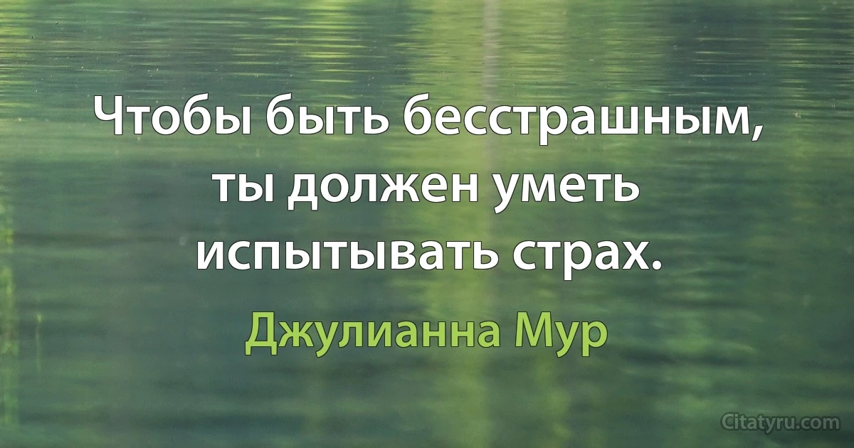 Чтобы быть бесстрашным, ты должен уметь испытывать страх. (Джулианна Мур)