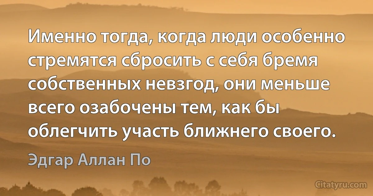 Именно тогда, когда люди особенно стремятся сбросить с себя бремя собственных невзгод, они меньше всего озабочены тем, как бы облегчить участь ближнего своего. (Эдгар Аллан По)