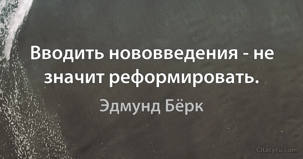 Вводить нововведения - не значит реформировать. (Эдмунд Бёрк)