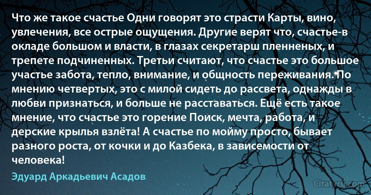 Что же такое счастье Одни говорят это страсти Карты, вино, увлечения, все острые ощущения. Другие верят что, счастье-в окладе большом и власти, в глазах секретарш пленненых, и трепете подчиненных. Третьи считают, что счастье это большое участье забота, тепло, внимание, и общность переживания. По мнению четвертых, это с милой сидеть до рассвета, однажды в любви признаться, и больше не расставаться. Ещё есть такое мнение, что счастье это горение Поиск, мечта, работа, и дерские крылья взлёта! А счастье по мойму просто, бывает разного роста, от кочки и до Казбека, в зависемости от человека! (Эдуард Аркадьевич Асадов)