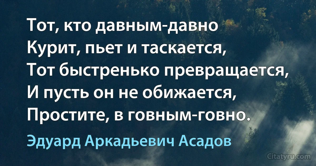 Тот, кто давным-давно
Курит, пьет и таскается,
Тот быстренько превращается,
И пусть он не обижается,
Простите, в говным-говно. (Эдуард Аркадьевич Асадов)