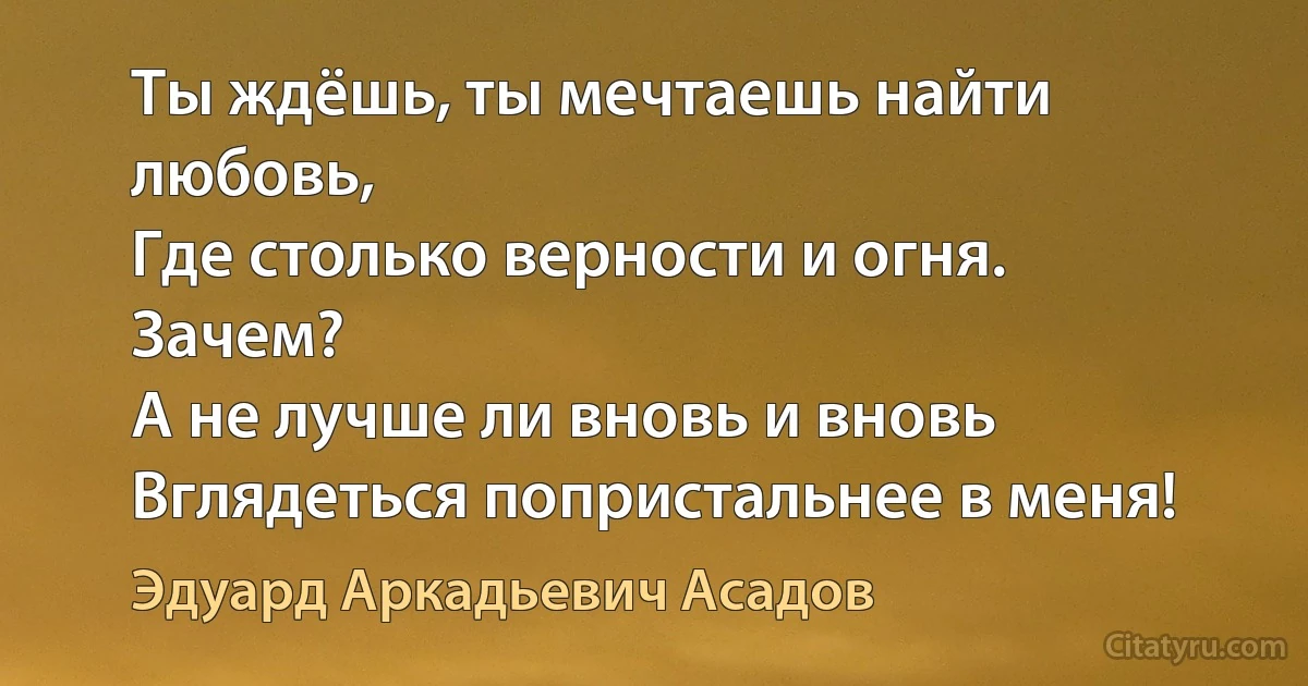 Ты ждёшь, ты мечтаешь найти любовь,
Где столько верности и огня. Зачем? 
А не лучше ли вновь и вновь
Вглядеться попристальнее в меня! (Эдуард Аркадьевич Асадов)