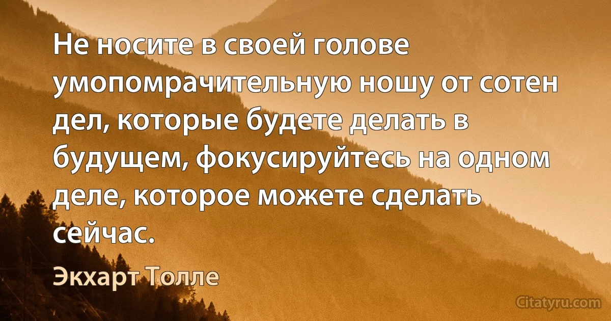 Не носите в своей голове умопомрачительную ношу от сотен дел, которые будете делать в будущем, фокусируйтесь на одном деле, которое можете сделать сейчас. (Экхарт Толле)