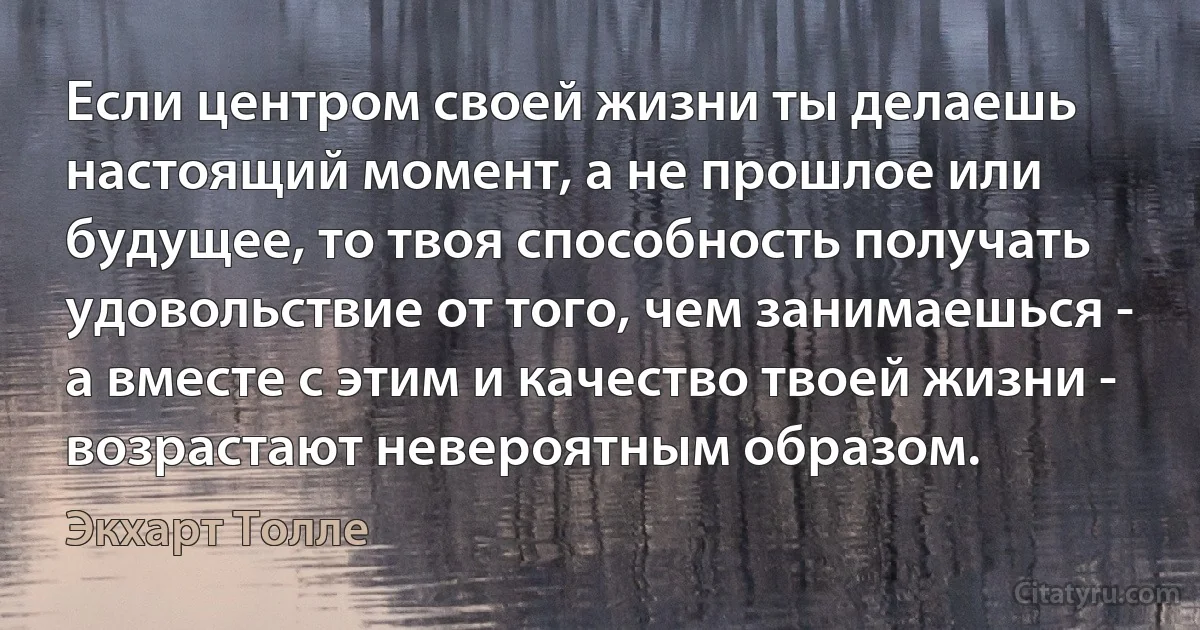 Если центром своей жизни ты делаешь настоящий момент, а не прошлое или будущее, то твоя способность получать удовольствие от того, чем занимаешься - а вместе с этим и качество твоей жизни - возрастают невероятным образом. (Экхарт Толле)