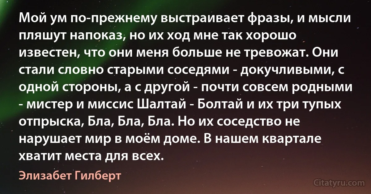 Мой ум по-прежнему выстраивает фразы, и мысли пляшут напоказ, но их ход мне так хорошо известен, что они меня больше не тревожат. Они стали словно старыми соседями - докучливыми, с одной стороны, а с другой - почти совсем родными - мистер и миссис Шалтай - Болтай и их три тупых отпрыска, Бла, Бла, Бла. Но их соседство не нарушает мир в моём доме. В нашем квартале хватит места для всех. (Элизабет Гилберт)