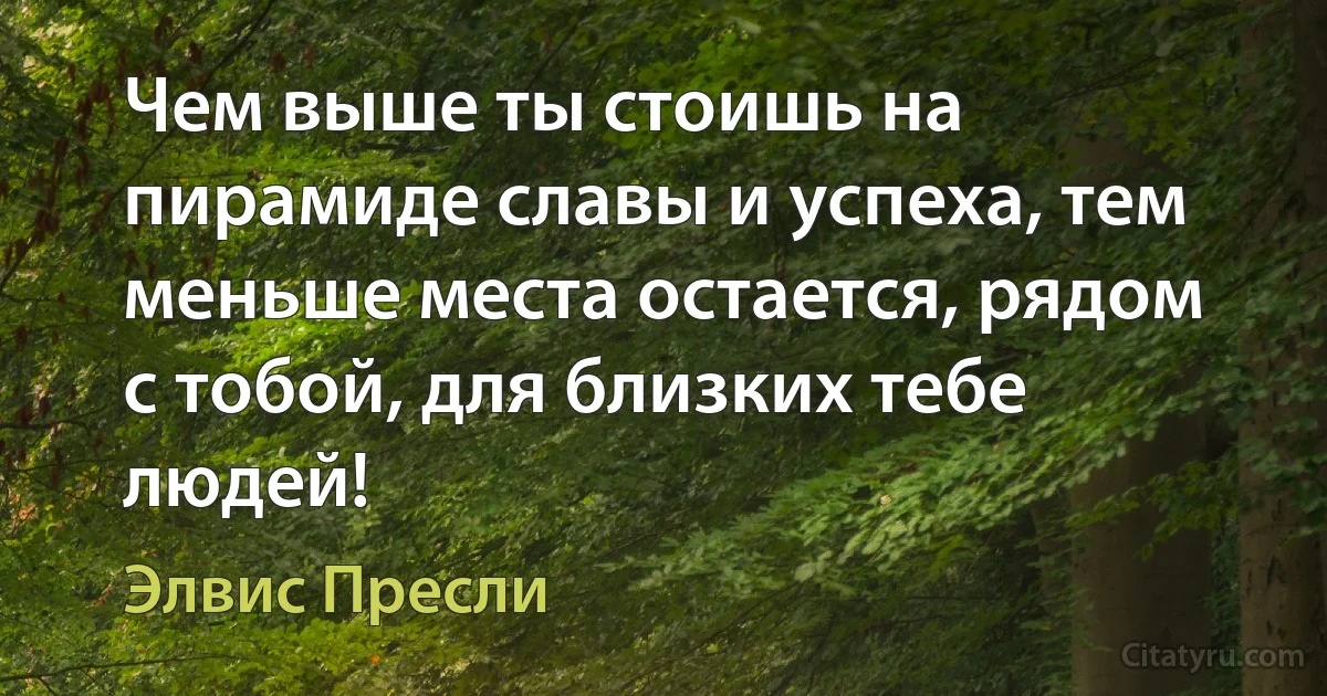 Чем выше ты стоишь на пирамиде славы и успеха, тем меньше места остается, рядом с тобой, для близких тебе людей! (Элвис Пресли)