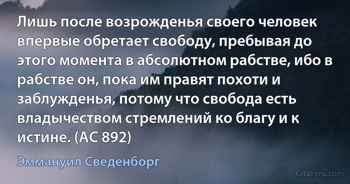 Лишь после возрожденья своего человек впервые обретает свободу, пребывая до этого момента в абсолютном рабстве, ибо в рабстве он, пока им правят похоти и заблужденья, потому что свобода есть владычеством стремлений ко благу и к истине. (AC 892) (Эммануил Сведенборг)