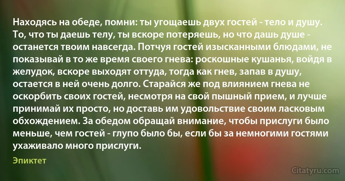 Находясь на обеде, помни: ты угощаешь двух гостей - тело и душу. То, что ты даешь телу, ты вскоре потеряешь, но что дашь душе - останется твоим навсегда. Потчуя гостей изысканными блюдами, не показывай в то же время своего гнева: роскошные кушанья, войдя в желудок, вскоре выходят оттуда, тогда как гнев, запав в душу, остается в ней очень долго. Старайся же под влиянием гнева не оскорбить своих гостей, несмотря на свой пышный прием, и лучше принимай их просто, но доставь им удовольствие своим ласковым обхождением. За обедом обращай внимание, чтобы прислуги было меньше, чем гостей - глупо было бы, если бы за немногими гостями ухаживало много прислуги. (Эпиктет)