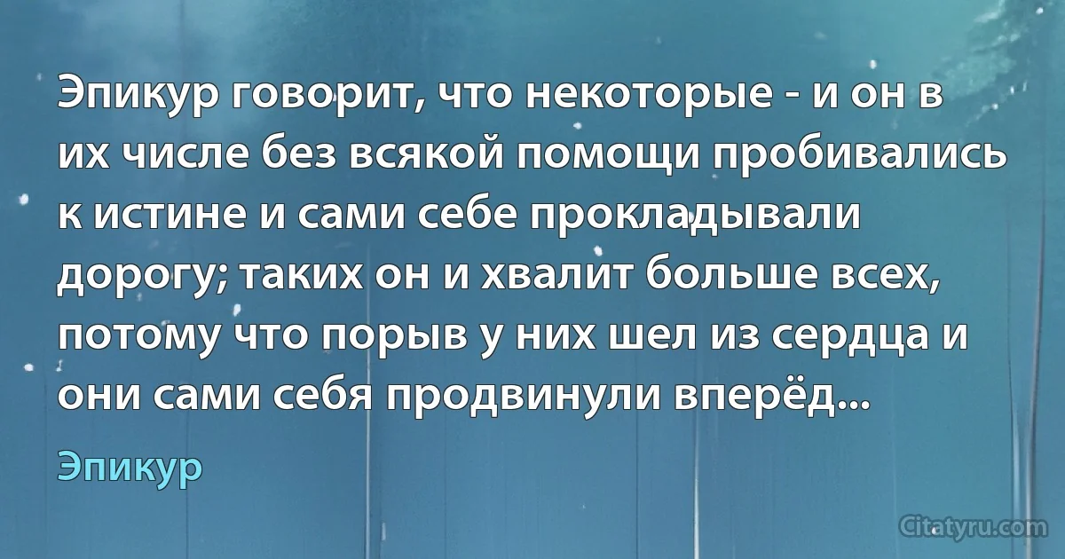 Эпикур говорит, что некоторые - и он в их числе без всякой помощи пробивались к истине и сами себе прокладывали дорогу; таких он и хвалит больше всех, потому что порыв у них шел из сердца и они сами себя продвинули вперёд... (Эпикур)