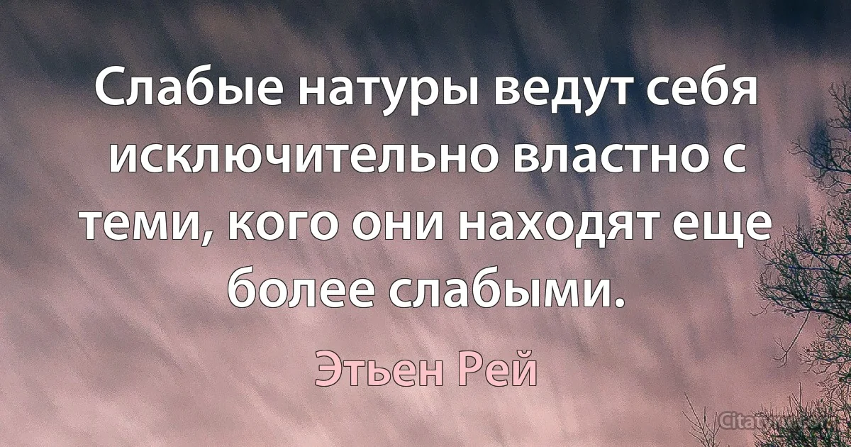 Слабые натуры ведут себя исключительно властно с теми, кого они находят еще более слабыми. (Этьен Рей)