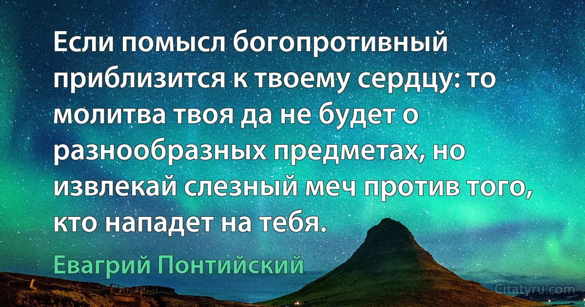 Если помысл богопротивный приблизится к твоему сердцу: то молитва твоя да не будет о разнообразных предметах, но извлекай слезный меч против того, кто нападет на тебя. (Евагрий Понтийский)