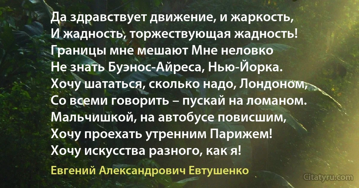 Да здравствует движение, и жаркость,
И жадность, торжествующая жадность!
Границы мне мешают Мне неловко
Не знать Буэнос-Айреса, Нью-Йорка.
Хочу шататься, сколько надо, Лондоном,
Со всеми говорить – пускай на ломаном.
Мальчишкой, на автобусе повисшим,
Хочу проехать утренним Парижем!
Хочу искусства разного, как я! (Евгений Александрович Евтушенко)