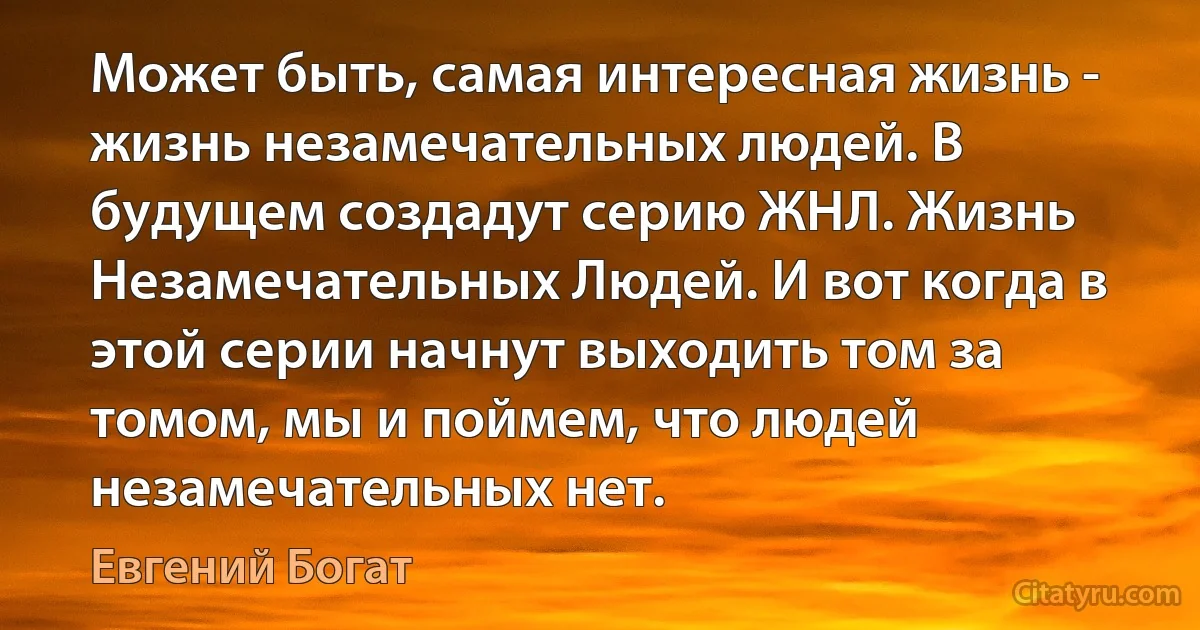 Может быть, самая интересная жизнь - жизнь незамечательных людей. В будущем создадут серию ЖНЛ. Жизнь Незамечательных Людей. И вот когда в этой серии начнут выходить том за томом, мы и поймем, что людей незамечательных нет. (Евгений Богат)