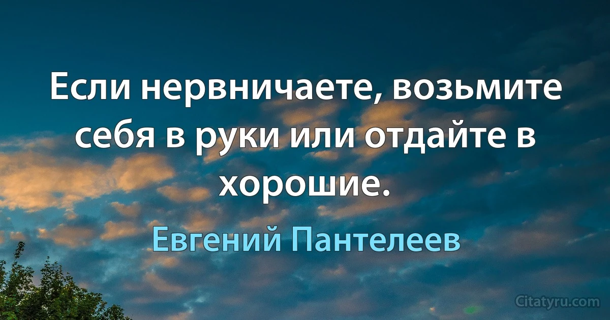 Если нервничаете, возьмите себя в руки или отдайте в хорошие. (Евгений Пантелеев)