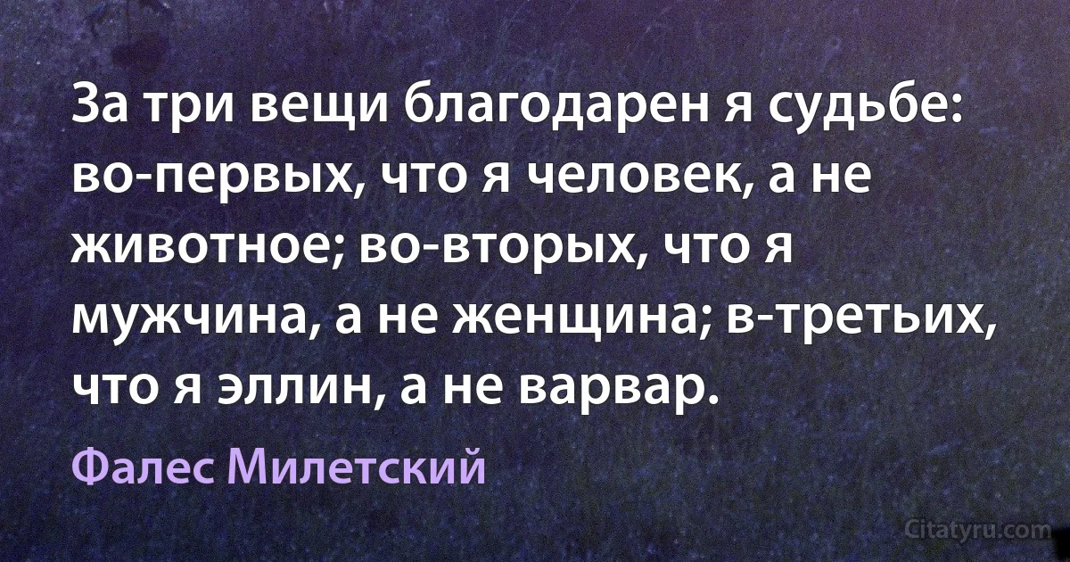 За три вещи благодарен я судьбе: во-первых, что я человек, а не животное; во-вторых, что я мужчина, а не женщина; в-третьих, что я эллин, а не варвар. (Фалес Милетский)