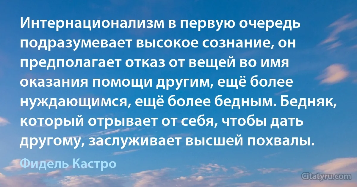 Интернационализм в первую очередь подразумевает высокое сознание, он предполагает отказ от вещей во имя оказания помощи другим, ещё более нуждающимся, ещё более бедным. Бедняк, который отрывает от себя, чтобы дать другому, заслуживает высшей похвалы. (Фидель Кастро)