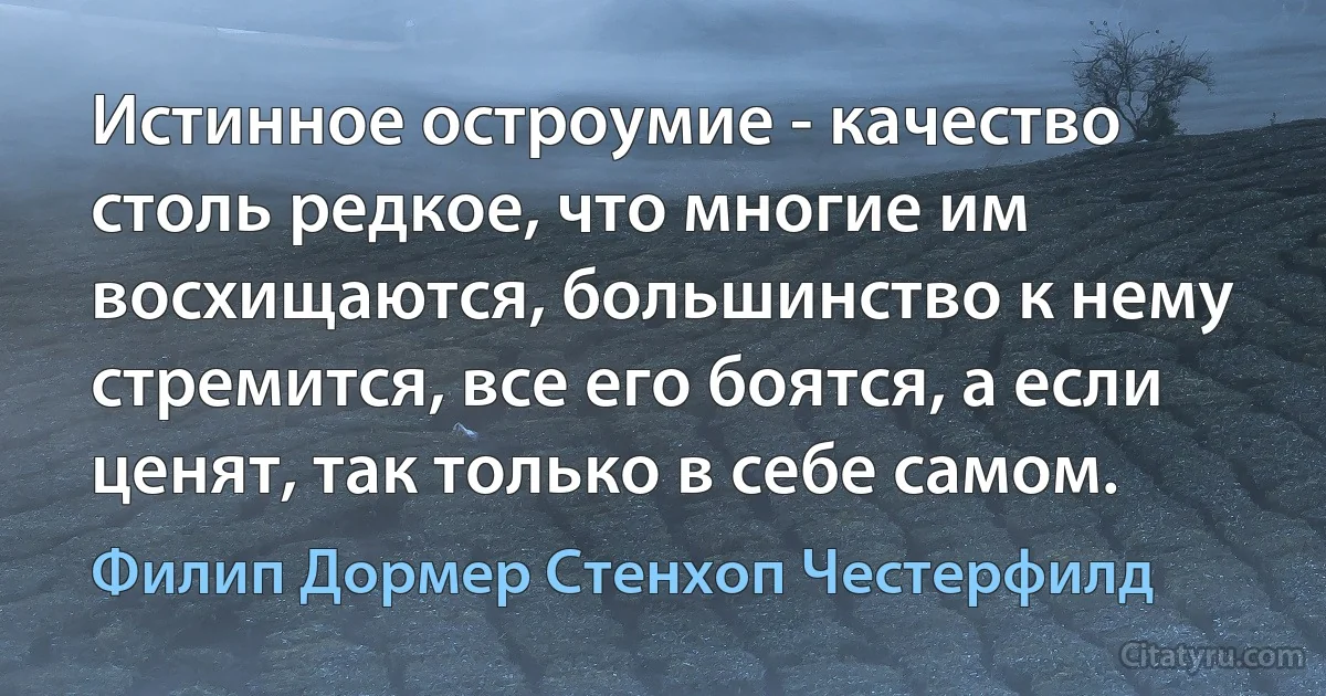 Истинное остроумие - качество столь редкое, что многие им восхищаются, большинство к нему стремится, все его боятся, а если ценят, так только в себе самом. (Филип Дормер Стенхоп Честерфилд)