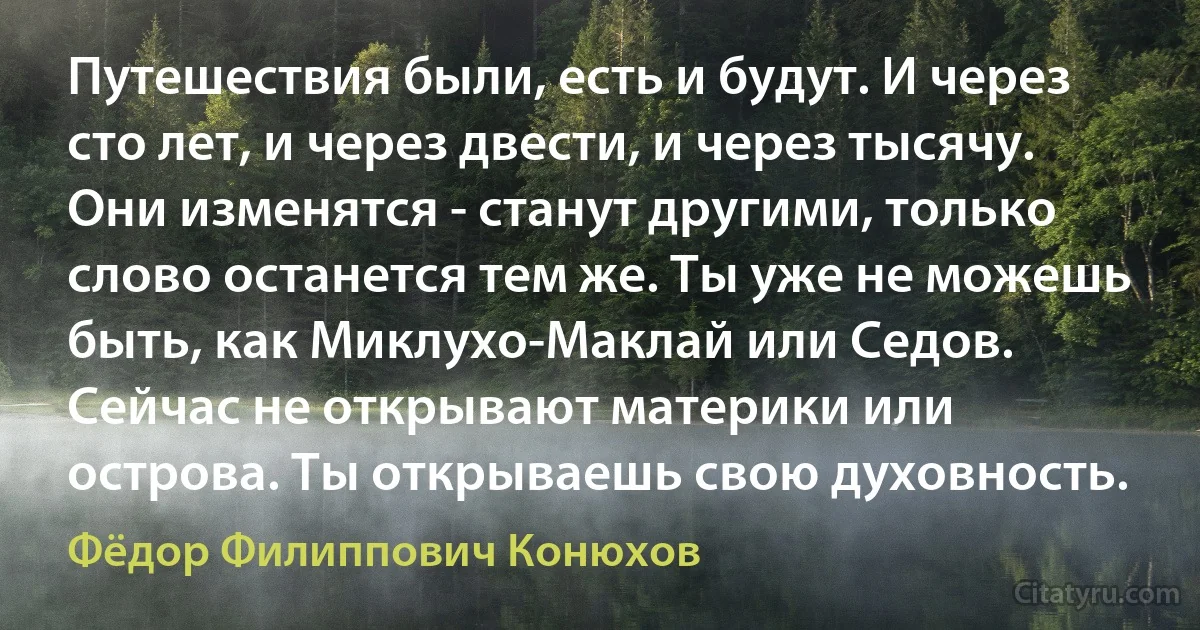 Путешествия были, есть и будут. И через сто лет, и через двести, и через тысячу. Они изменятся - станут другими, только слово останется тем же. Ты уже не можешь быть, как Миклухо-Маклай или Седов. Сейчас не открывают материки или острова. Ты открываешь свою духовность. (Фёдор Филиппович Конюхов)