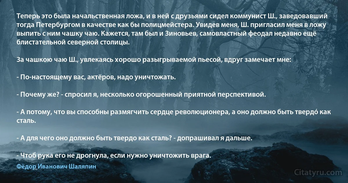 Теперь это была начальственная ложа, и в ней с друзьями сидел коммунист Ш., заведовавший тогда Петербургом в качестве как бы полицмейстера. Увидев меня, Ш. пригласил меня в ложу выпить с ним чашку чаю. Кажется, там был и Зиновьев, самовластный феодал недавно ещё блистательной северной столицы.

За чашкою чаю Ш., увлекаясь хорошо разыгрываемой пьесой, вдруг замечает мне:

- По-настоящему вас, актёров, надо уничтожать.

- Почему же? - спросил я, несколько огорошенный приятной перспективой.

- А потому, что вы способны размягчить сердце революционера, а оно должно быть твердó как сталь.

- А для чего оно должно быть твердо как сталь? - допрашивал я дальше.

- Чтоб рука его не дрогнула, если нужно уничтожить врага. (Фёдор Иванович Шаляпин)