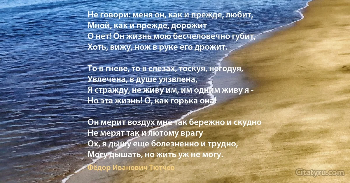 Не говори: меня он, как и прежде, любит,
Мной, как и прежде, дорожит 
О нет! Он жизнь мою бесчеловечно губит,
Хоть, вижу, нож в руке его дрожит. 

То в гневе, то в слезах, тоскуя, негодуя,
Увлечена, в душе уязвлена,
Я стражду, не живу им, им одним живу я -
Но эта жизнь! О, как горька она! 

Он мерит воздух мне так бережно и скудно 
Не мерят так и лютому врагу 
Ох, я дышу еще болезненно и трудно,
Могу дышать, но жить уж не могу. (Фёдор Иванович Тютчев)