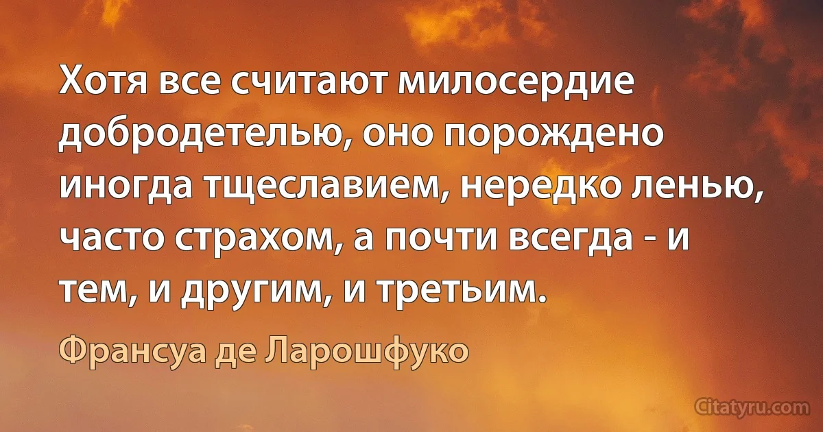 Хотя все считают милосердие добродетелью, оно порождено иногда тщеславием, нередко ленью, часто страхом, а почти всегда - и тем, и другим, и третьим. (Франсуа де Ларошфуко)