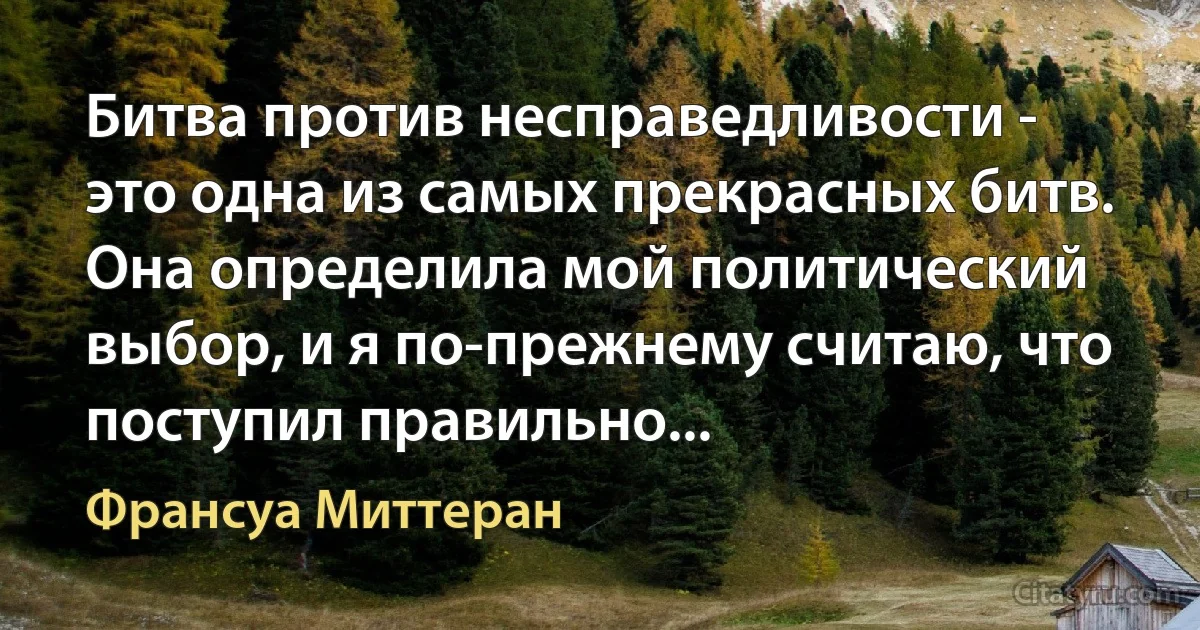 Битва против несправедливости - это одна из самых прекрасных битв. Она определила мой политический выбор, и я по-прежнему считаю, что поступил правильно... (Франсуа Миттеран)