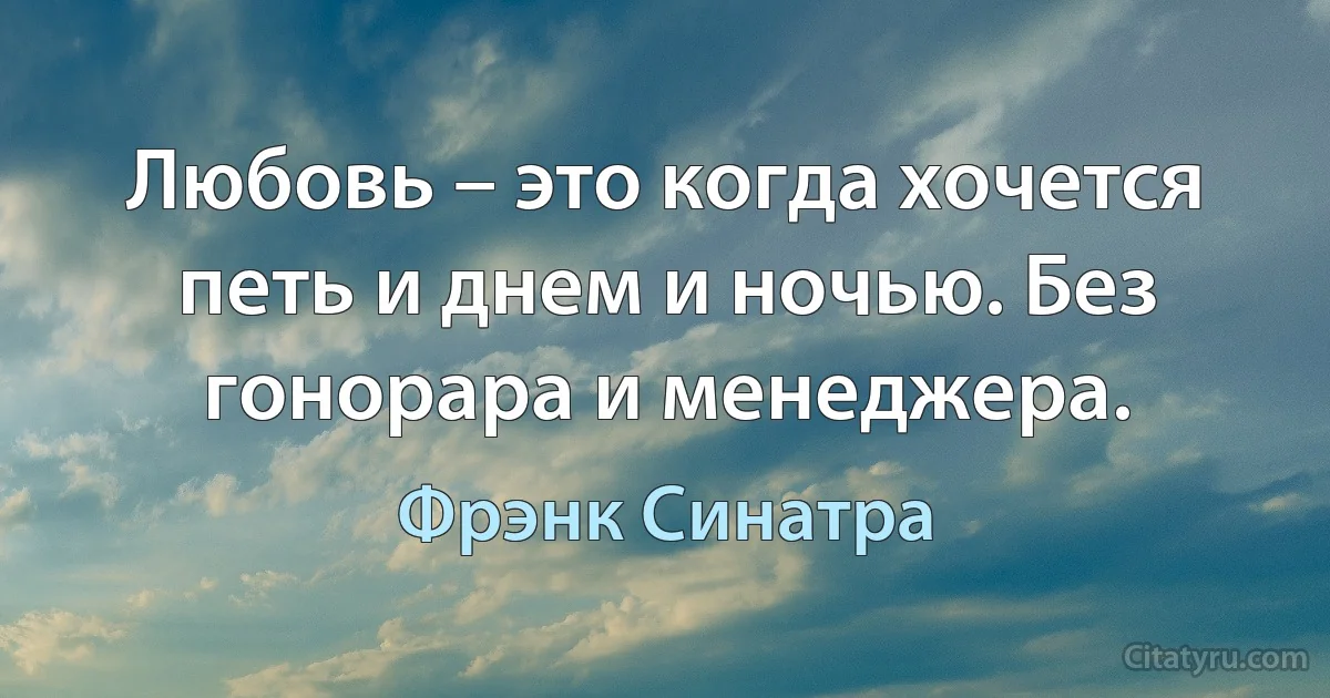 Любовь – это когда хочется петь и днем и ночью. Без гонорара и менеджера. (Фрэнк Синатра)