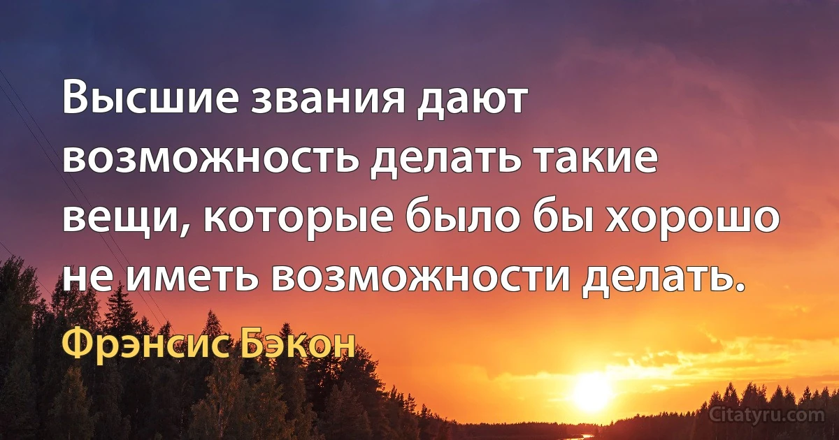 Высшие звания дают возможность делать такие вещи, которые было бы хорошо не иметь возможности делать. (Фрэнсис Бэкон)