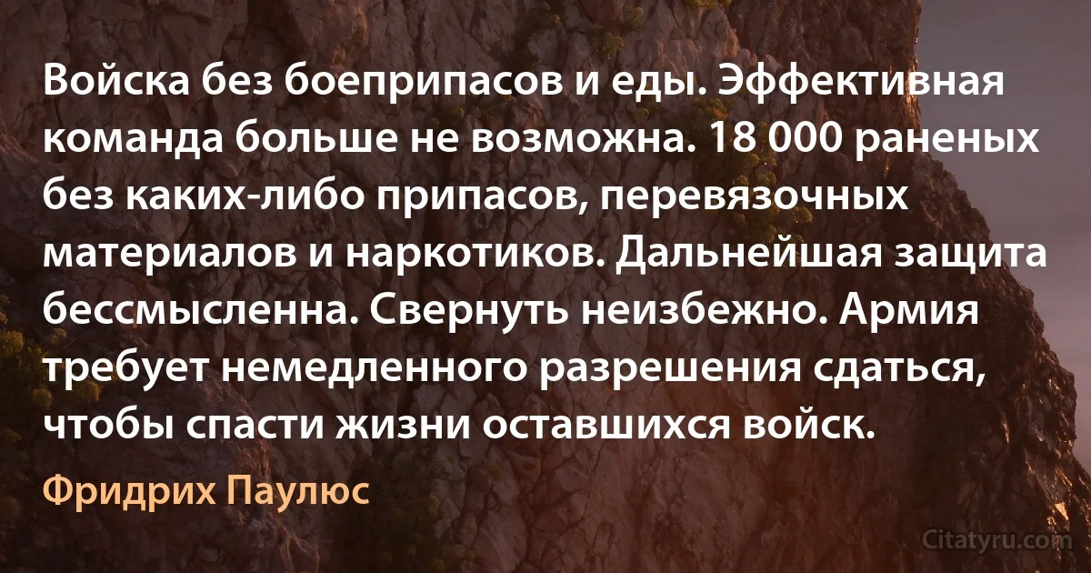 Войска без боеприпасов и еды. Эффективная команда больше не возможна. 18 000 раненых без каких-либо припасов, перевязочных материалов и наркотиков. Дальнейшая защита бессмысленна. Свернуть неизбежно. Армия требует немедленного разрешения сдаться, чтобы спасти жизни оставшихся войск. (Фридрих Паулюс)