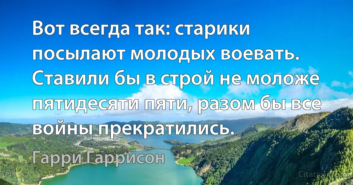 Вот всегда так: старики посылают молодых воевать. Ставили бы в строй не моложе пятидесяти пяти, разом бы все войны прекратились. (Гарри Гаррисон)