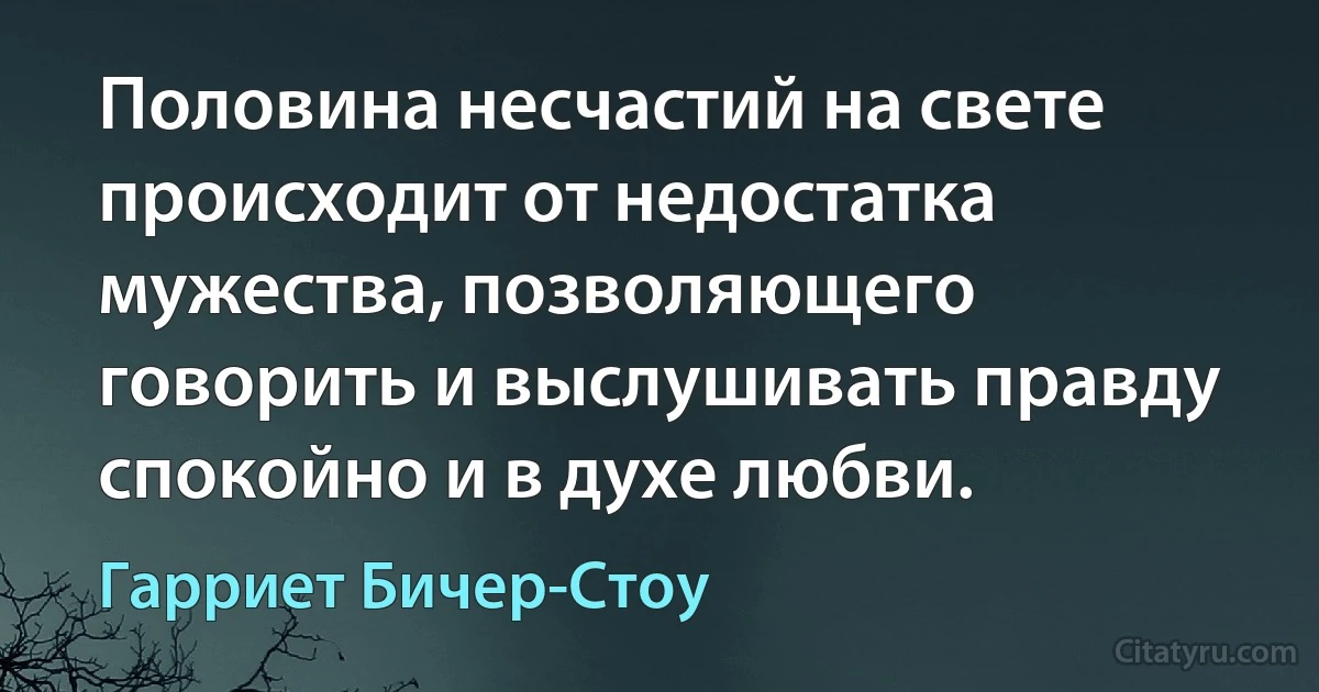 Половина несчастий на свете происходит от недостатка мужества, позволяющего говорить и выслушивать правду спокойно и в духе любви. (Гарриет Бичер-Стоу)