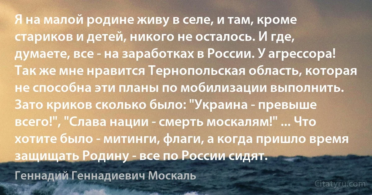 Я на малой родине живу в селе, и там, кроме стариков и детей, никого не осталось. И где, думаете, все - на заработках в России. У агрессора! Так же мне нравится Тернопольская область, которая не способна эти планы по мобилизации выполнить. Зато криков сколько было: "Украина - превыше всего!", "Слава нации - смерть москалям!" ... Что хотите было - митинги, флаги, а когда пришло время защищать Родину - все по России сидят. (Геннадий Геннадиевич Москаль)