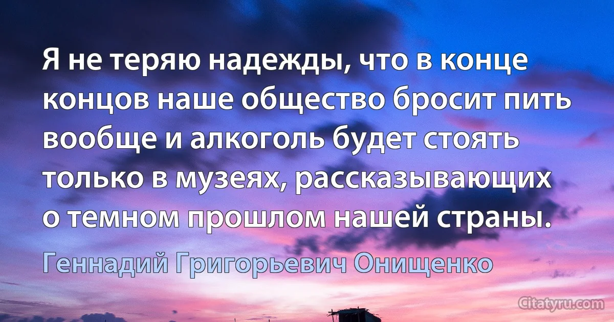 Я не теряю надежды, что в конце концов наше общество бросит пить вообще и алкоголь будет стоять только в музеях, рассказывающих о темном прошлом нашей страны. (Геннадий Григорьевич Онищенко)