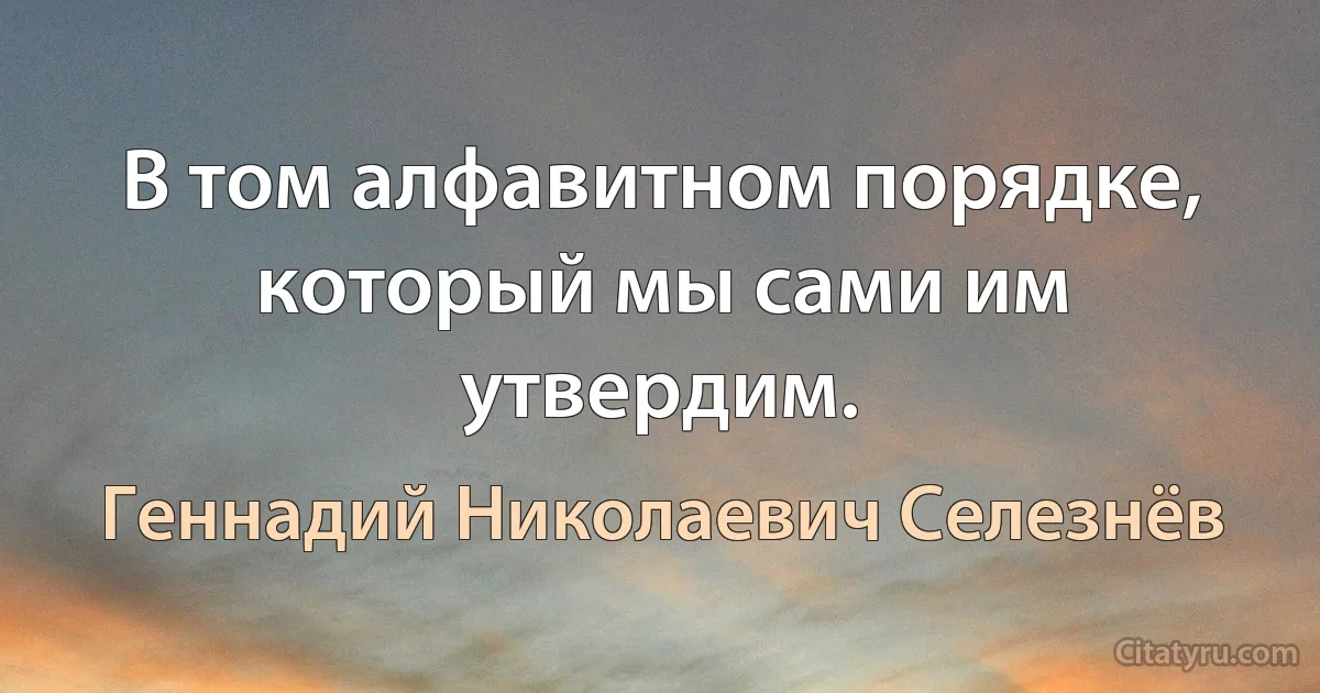 В том алфавитном поpядке, котоpый мы сами им yтвеpдим. (Геннадий Николаевич Селезнёв)