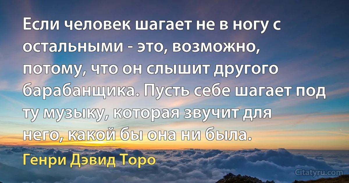 Если человек шагает не в ногу с остальными - это, возможно, потому, что он слышит другого барабанщика. Пусть себе шагает под ту музыку, которая звучит для него, какой бы она ни была. (Генри Дэвид Торо)