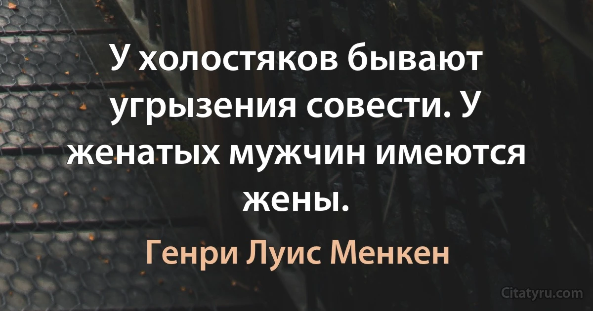 У холостяков бывают угрызения совести. У женатых мужчин имеются жены. (Генри Луис Менкен)