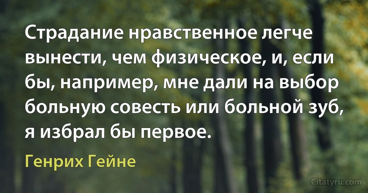 Страдание нравственное легче вынести, чем физическое, и, если бы, например, мне дали на выбор больную совесть или больной зуб, я избрал бы первое. (Генрих Гейне)