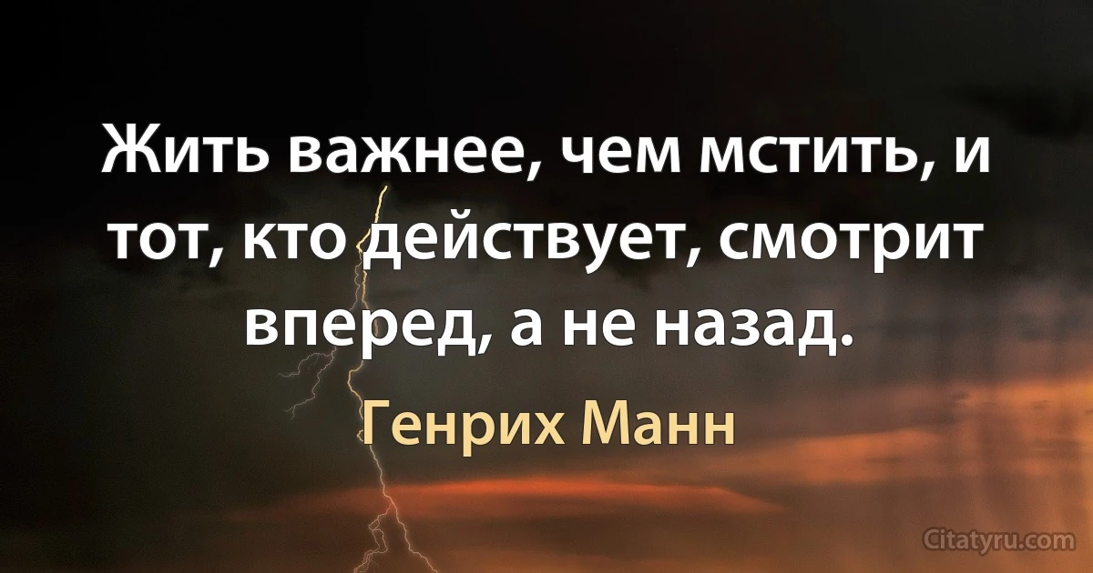 Жить важнее, чем мстить, и тот, кто действует, смотрит вперед, а не назад. (Генрих Манн)