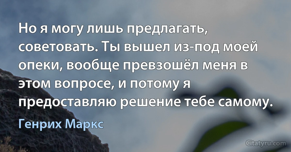 Но я могу лишь предлагать, советовать. Ты вышел из-под моей опеки, вообще превзошёл меня в этом вопросе, и потому я предоставляю решение тебе самому. (Генрих Маркс)