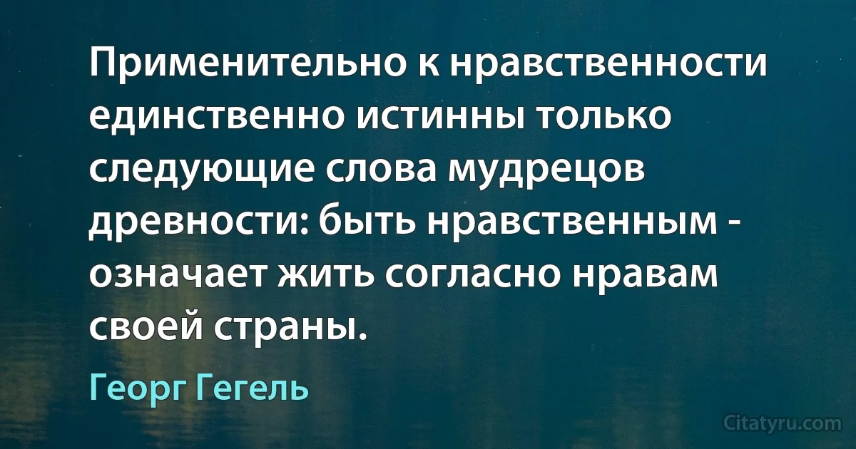 Применительно к нравственности единственно истинны только следующие слова мудрецов древности: быть нравственным - означает жить согласно нравам своей страны. (Георг Гегель)